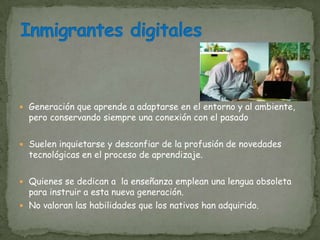  Generación que aprende a adaptarse en el entorno y al ambiente,
  pero conservando siempre una conexión con el pasado

 Suelen inquietarse y desconfiar de la profusión de novedades
  tecnológicas en el proceso de aprendizaje.

 Quienes se dedican a la enseñanza emplean una lengua obsoleta
  para instruir a esta nueva generación.
 No valoran las habilidades que los nativos han adquirido.
 