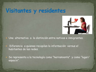 Una alternativa a la distinción entre nativos e inmigrantes.


    Diferencia a quienes recopilan la información versus el
    habitantes de las redes.

 Se representa a la tecnología como “herramienta” y como “lugar/
    espacio”.
 