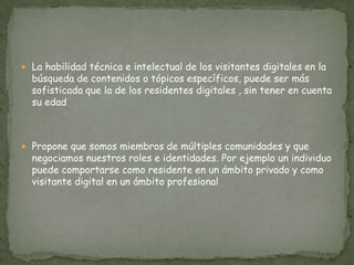  La habilidad técnica e intelectual de los visitantes digitales en la
  búsqueda de contenidos o tópicos específicos, puede ser más
  sofisticada que la de los residentes digitales , sin tener en cuenta
  su edad



 Propone que somos miembros de múltiples comunidades y que
  negociamos nuestros roles e identidades. Por ejemplo un individuo
  puede comportarse como residente en un ámbito privado y como
  visitante digital en un ámbito profesional
 