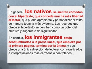 En general, los nativos se sienten cómodos
con el hipertexto, que concede mucha más libertad
al lector, que puede apropiarse y personalizar el texto
de manera todavía más evidente. Los recursos que
ofrece el hipertexto se perciben como un potencial
creativo y sugerente de significados
En cambio, los inmigrantes están
acostumbrados a la prosa lineal, que empieza por
la primera página, termina por la última, y que
ofrece una única dirección de lectura, con significados
e interpretaciones más cerrados o controlados.
 
