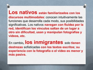 Los nativos están familiarizados con los
discursos multimodales: conocen intuitivamente las
funciones que desarrolla cada modo, sus posibilidades
significativas. Los nativos navegan con fluidez por la
red, identifican los vínculos saltan de un lugar a
otro sin dificultad, usan y manipulan fotografías y
vídeos, etc.
En cambio, los inmigrantes solo tienen
destrezas sofisticadas con los textos escritos; su
experiencia con la fotografía o el vídeo es menor y
más pasiva.
 
