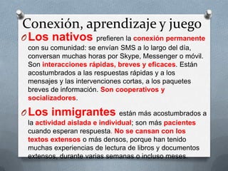Conexión, aprendizaje y juego
OLos nativos prefieren la conexión permanente
con su comunidad: se envían SMS a lo largo del día,
conversan muchas horas por Skype, Messenger o móvil.
Son interacciones rápidas, breves y eficaces. Están
acostumbrados a las respuestas rápidas y a los
mensajes y las intervenciones cortas, a los paquetes
breves de información. Son cooperativos y
socializadores.
OLos inmigrantes están más acostumbrados a
la actividad aislada e individual; son más pacientes
cuando esperan respuesta. No se cansan con los
textos extensos o más densos, porque han tenido
muchas experiencias de lectura de libros y documentos
extensos, durante varias semanas o incluso meses.
 