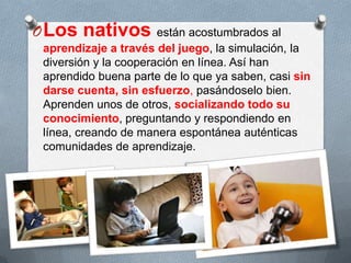 OLos nativos están acostumbrados al
aprendizaje a través del juego, la simulación, la
diversión y la cooperación en línea. Así han
aprendido buena parte de lo que ya saben, casi sin
darse cuenta, sin esfuerzo, pasándoselo bien.
Aprenden unos de otros, socializando todo su
conocimiento, preguntando y respondiendo en
línea, creando de manera espontánea auténticas
comunidades de aprendizaje.
 