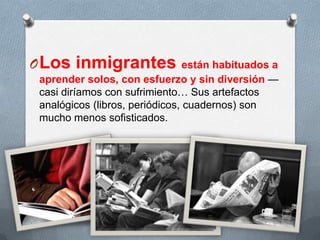 OLos inmigrantes están habituados a
aprender solos, con esfuerzo y sin diversión —
casi diríamos con sufrimiento… Sus artefactos
analógicos (libros, periódicos, cuadernos) son
mucho menos sofisticados.
 