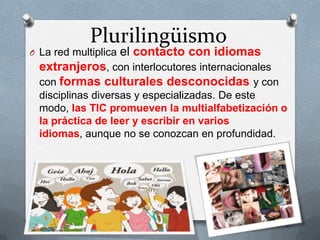 Plurilingüismo
O La red multiplica el contacto con idiomas
extranjeros, con interlocutores internacionales
con formas culturales desconocidas y con
disciplinas diversas y especializadas. De este
modo, las TIC promueven la multialfabetización o
la práctica de leer y escribir en varios
idiomas, aunque no se conozcan en profundidad.
 