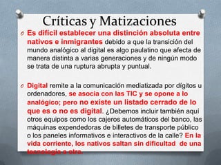 Críticas y Matizaciones
O Es difícil establecer una distinción absoluta entre
nativos e inmigrantes debido a que la transición del
mundo analógico al digital es algo paulatino que afecta de
manera distinta a varias generaciones y de ningún modo
se trata de una ruptura abrupta y puntual.
O Digital remite a la comunicación mediatizada por dígitos u
ordenadores, se asocia con las TIC y se opone a lo
analógico; pero no existe un listado cerrado de lo
que es o no es digital. ¿Debemos incluir también aquí
otros equipos como los cajeros automáticos del banco, las
máquinas expendedoras de billetes de transporte público
o los paneles informativos e interactivos de la calle? En la
vida corriente, los nativos saltan sin dificultad de una
tecnología a otra.
 