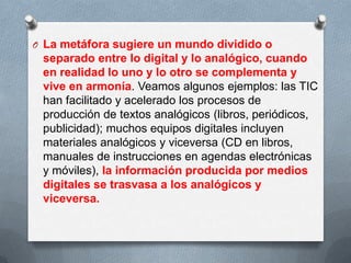 O La metáfora sugiere un mundo dividido o
separado entre lo digital y lo analógico, cuando
en realidad lo uno y lo otro se complementa y
vive en armonía. Veamos algunos ejemplos: las TIC
han facilitado y acelerado los procesos de
producción de textos analógicos (libros, periódicos,
publicidad); muchos equipos digitales incluyen
materiales analógicos y viceversa (CD en libros,
manuales de instrucciones en agendas electrónicas
y móviles), la información producida por medios
digitales se trasvasa a los analógicos y
viceversa.
 