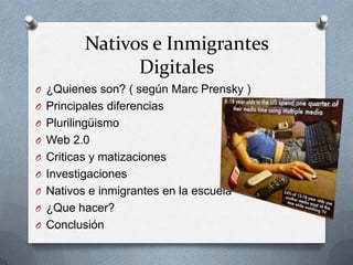 Nativos e Inmigrantes
Digitales
O ¿Quienes son? ( según Marc Prensky )
O Principales diferencias
O Plurilingüismo
O Web 2.0
O Criticas y matizaciones
O Investigaciones
O Nativos e inmigrantes en la escuela
O ¿Que hacer?
O Conclusión
 