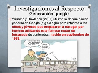 Investigaciones al Respecto
Generación google
O Williams y Rowlands (2007) utilizan la denominación
generación Google (o g-Google) para referirse a los
niños y jóvenes que empezaron a navegar por
Internet utilizando este famoso motor de
búsqueda de contenidos, nacido en septiembre de
1998.
 