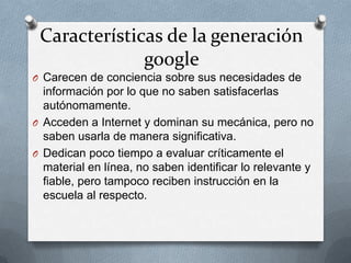 Características de la generación
google
O Carecen de conciencia sobre sus necesidades de
información por lo que no saben satisfacerlas
autónomamente.
O Acceden a Internet y dominan su mecánica, pero no
saben usarla de manera significativa.
O Dedican poco tiempo a evaluar críticamente el
material en línea, no saben identificar lo relevante y
fiable, pero tampoco reciben instrucción en la
escuela al respecto.
 