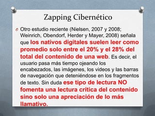 Zapping Cibernético
O Otro estudio reciente (Nielsen, 2007 y 2008;
Weinrich, Obendorf, Herder y Mayer, 2008) señala
que los nativos digitales suelen leer como
promedio solo entre el 20% y el 28% del
total del contenido de una web. Es decir, el
usuario pasa más tiempo ojeando los
encabezados, las imágenes, los videos y las barras
de navegación que deteniéndose en los fragmentos
de texto. Sin duda ese tipo de lectura NO
fomenta una lectura crítica del contenido
sino solo una apreciación de lo más
llamativo.
 