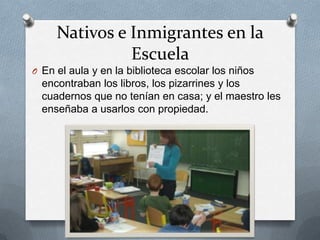 Nativos e Inmigrantes en la
Escuela
O En el aula y en la biblioteca escolar los niños
encontraban los libros, los pizarrines y los
cuadernos que no tenían en casa; y el maestro les
enseñaba a usarlos con propiedad.
 