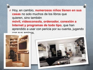 O Hoy, en cambio, numerosos niños tienen en sus
casas no solo muchos de los libros que
quieren, sino también
móvil, videoconsola, ordenador, conexión a
Internet y programas de todo tipo, que han
aprendido a usar con pericia por su cuenta, jugando
con sus amigos.
 