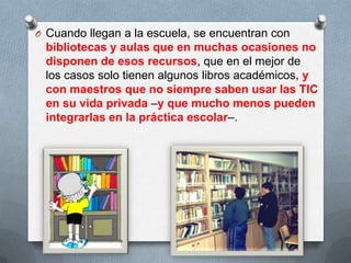 O Cuando llegan a la escuela, se encuentran con
bibliotecas y aulas que en muchas ocasiones no
disponen de esos recursos, que en el mejor de
los casos solo tienen algunos libros académicos, y
con maestros que no siempre saben usar las TIC
en su vida privada –y que mucho menos pueden
integrarlas en la práctica escolar–.
 