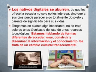 O Los nativos digitales se aburren. Lo que les
ofrece la escuela no solo no les interesa, sino que a
sus ojos puede parecer algo totalmente obsoleto y
carente de significado para sus vidas.
O Tengamos en cuenta algo importante: no se trata
solo de unas técnicas o del uso de unos recursos
tecnológicos. Estamos hablando de formas
diferentes de acceder, usar, construir y
diseminar la información y el conocimiento. Se
trata de un cambio cultural transcendental.
 