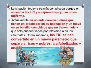 O La situación todavía es más complicada porque el
acceso a las TIC y su aprendizaje y uso no es
uniforme.
O Actualmente en un aula conviven niños que
tienen un ordenador en su habitación y un móvil
en su bolsillo con chicos que no tienen nada y
que solo pueden verlos por televisión o en los
cibercafés. Como sabemos, las TIC se han
convertido en un nuevo parámetro que
separa a ricos y pobres, a alfabetizados y
analfabetos.
 