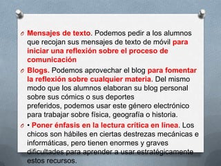 O Mensajes de texto. Podemos pedir a los alumnos
que recojan sus mensajes de texto de móvil para
iniciar una reflexión sobre el proceso de
comunicación
O Blogs. Podemos aprovechar el blog para fomentar
la reflexión sobre cualquier materia. Del mismo
modo que los alumnos elaboran su blog personal
sobre sus cómics o sus deportes
preferidos, podemos usar este género electrónico
para trabajar sobre física, geografía o historia.
O • Poner énfasis en la lectura crítica en línea. Los
chicos son hábiles en ciertas destrezas mecánicas e
informáticas, pero tienen enormes y graves
dificultades para aprender a usar estratégicamente
estos recursos.
 