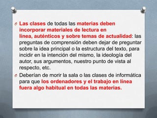 O Las clases de todas las materias deben
incorporar materiales de lectura en
línea, auténticos y sobre temas de actualidad: las
preguntas de comprensión deben dejar de preguntar
sobre la idea principal o la estructura del texto, para
incidir en la intención del mismo, la ideología del
autor, sus argumentos, nuestro punto de vista al
respecto, etc.
O Deberían de morir la sala o las clases de informática
para que los ordenadores y el trabajo en línea
fuera algo habitual en todas las materias.
 