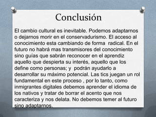 Conclusión
El cambio cultural es inevitable. Podemos adaptarnos
o dejarnos morir en el conservadurismo. El acceso al
conocimiento esta cambiando de forma radical. En el
futuro no habrá mas transmisores del conocimiento
sino guías que sabrán reconocer en el aprendiz
aquello que despierta su interés, aquello que los
define como personas; y podrán ayudarlo a
desarrollar su máximo potencial. Las tics juegan un rol
fundamental en este proceso , por lo tanto, como
inmigrantes digitales debemos aprender el idioma de
los nativos y tratar de borrar el acento que nos
caracteriza y nos delata. No debemos temer al futuro
sino adaptarnos.
 