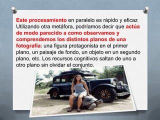 Este procesamiento en paralelo es rápido y eficaz
Utilizando otra metáfora, podríamos decir que actúa
de modo parecido a como observamos y
comprendemos los distintos planos de una
fotografía: una figura protagonista en el primer
plano, un paisaje de fondo, un objeto en un segundo
plano, etc. Los recursos cognitivos saltan de uno a
otro plano sin olvidar el conjunto.
 