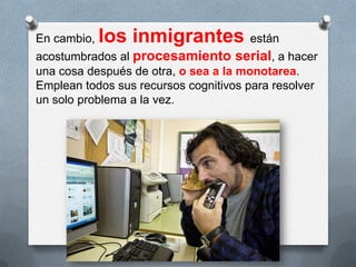 En cambio, los inmigrantes están
acostumbrados al procesamiento serial, a hacer
una cosa después de otra, o sea a la monotarea.
Emplean todos sus recursos cognitivos para resolver
un solo problema a la vez.
 