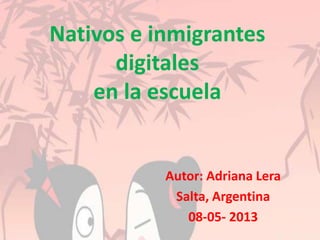 Nativos e inmigrantes
digitales
en la escuela
Autor: Adriana Lera
Salta, Argentina
08-05- 2013
 