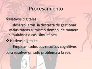 Procesamiento
Nativos digitales:
desarrollaron la destreza de gestionar
varias tareas al mismo tiempo, de manera
simultánea o casi simultánea.
 Nativos digitales:
Emplean todos sus recursos cognitivos
para resolver un solo problema a la vez.
 