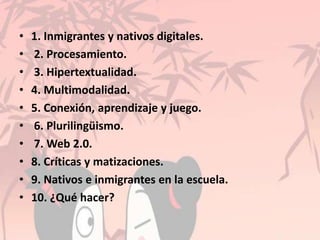 • 1. Inmigrantes y nativos digitales.
• 2. Procesamiento.
• 3. Hipertextualidad.
• 4. Multimodalidad.
• 5. Conexión, aprendizaje y juego.
• 6. Plurilingüismo.
• 7. Web 2.0.
• 8. Críticas y matizaciones.
• 9. Nativos e inmigrantes en la escuela.
• 10. ¿Qué hacer?
 