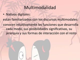 Multimodalidad
• Nativos digitales:
están familiarizados con los discursos multimodales:
conocen intuitivamente las funciones que desarrolla
cada modo, sus posibilidades signiﬁcativas, su
jerarquía y sus formas de interacción con el resto
 