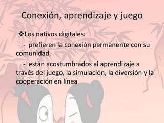 Conexión, aprendizaje y juego
Los nativos digitales:
- preﬁeren la conexión permanente con su
comunidad.
- están acostumbrados al aprendizaje a
través del juego, la simulación, la diversión y la
cooperación en línea
 