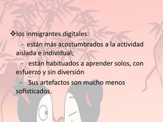los inmigrantes digitales:
- están más acostumbrados a la actividad
aislada e individual;
- están habituados a aprender solos, con
esfuerzo y sin diversión
- Sus artefactos son mucho menos
soﬁsticados.
 
