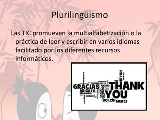 Plurilingüismo
Las TIC promueven la multialfabetización o la
práctica de leer y escribir en varios idiomas
facilitado por los diferentes recursos
informáticos.
 