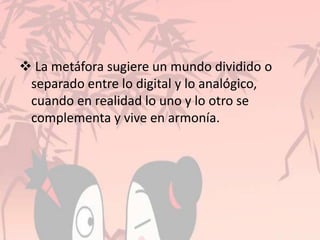  La metáfora sugiere un mundo dividido o
separado entre lo digital y lo analógico,
cuando en realidad lo uno y lo otro se
complementa y vive en armonía.
 