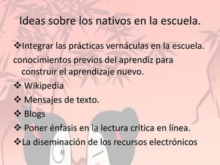 Ideas sobre los nativos en la escuela.
Integrar las prácticas vernáculas en la escuela.
conocimientos previos del aprendiz para
construir el aprendizaje nuevo.
 Wikipedia
 Mensajes de texto.
 Blogs
 Poner énfasis en la lectura crítica en línea.
La diseminación de los recursos electrónicos
 