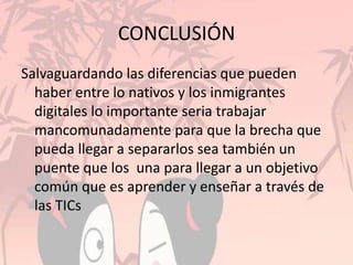 CONCLUSIÓN
Salvaguardando las diferencias que pueden
haber entre lo nativos y los inmigrantes
digitales lo importante seria trabajar
mancomunadamente para que la brecha que
pueda llegar a separarlos sea también un
puente que los una para llegar a un objetivo
común que es aprender y enseñar a través de
las TICs
 
