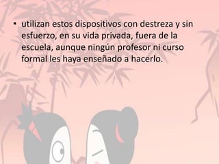 • utilizan estos dispositivos con destreza y sin
esfuerzo, en su vida privada, fuera de la
escuela, aunque ningún profesor ni curso
formal les haya enseñado a hacerlo.
 