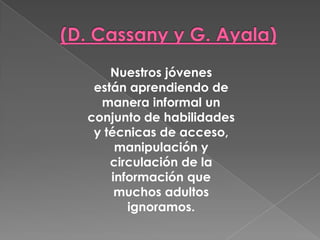 Nuestros jóvenes
están aprendiendo de
manera informal un
conjunto de habilidades
y técnicas de acceso,
manipulación y
circulación de la
información que
muchos adultos
ignoramos.
 