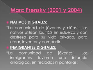  NATIVOS DIGITALES:
“La comunidad de jóvenes y niños”. Los
nativos utilizan las TICs sin esfuerzo y con
destreza para su vida privada, para
crear, inventar y compartir.
 INMIGRANTES DIGITALES:
“La comunidad de jóvenes”. Los
inmigrantes tuvieron una infancia
analógica, sin teclados ni pantallas.
 