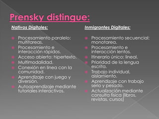 Nativos Digitales:
 Procesamiento paralelo:
multitareas.
 Procesamiento e
interacción rápidos.
 Acceso abierto: hipertexto.
 Multimodalidad.
 Conexión en linea con la
comunidad.
 Aprendizaje con juego y
diversión.
 Autoaprendizaje mediante
tutoriales interactivos.
Inmigrantes Digitales:
 Procesamiento secuencial:
monotarea.
 Procesamiento e
interacción lentos.
 Itinerario único: lineal.
 Prioridad de la lengua
escrita.
 Trabajo individual,
aislamiento.
 Aprendizaje con trabajo
serio y pesado.
 Actualización mediante
consulta física (libros,
revistas, cursos)
 