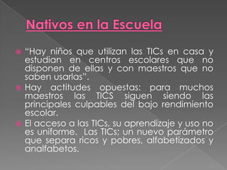  “Hay niños que utilizan las TICs en casa y
estudian en centros escolares que no
disponen de ellas y con maestros que no
saben usarlas”.
 Hay actitudes opuestas: para muchos
maestros las TICS siguen siendo las
principales culpables del bajo rendimiento
escolar.
 El acceso a las TICs, su aprendizaje y uso no
es uniforme. Las TICs; un nuevo parámetro
que separa ricos y pobres, alfabetizados y
analfabetos.
 