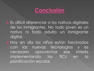  Es difícil diferenciar a los nativos digitales
de los inmigrantes. No todo joven es un
nativo ni todo adulto un inmigrante
digital.
 Hoy en día los niños están fascinados
con las nuevas tecnologías y es
necesario aprovechar ese interés
implementando las TICs en la
planificación escolar.
 