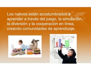Los nativos están acostumbrados a
aprender a través del juego, la simulación,
la diversión y la cooperación en línea,
creando comunidades de aprendizaje.
 