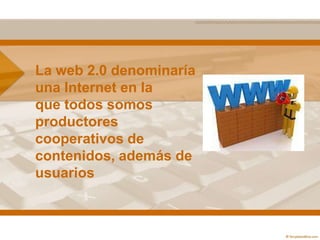 La web 2.0 denominaría
una Internet en la
que todos somos
productores
cooperativos de
contenidos, además de
usuarios
 