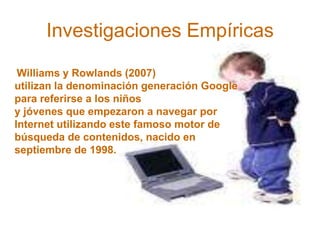 Investigaciones Empíricas
Williams y Rowlands (2007)
utilizan la denominación generación Google
para referirse a los niños
y jóvenes que empezaron a navegar por
Internet utilizando este famoso motor de
búsqueda de contenidos, nacido en
septiembre de 1998.
 