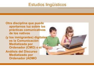 Estudios lingüísticos
Otra disciplina que puede
aportarnos luz sobre las
prácticas comunicativas
de los nativos
(y los inmigrantes) digitales
es la Comunicación
Mediatizada por
Ordenador (CMO) o el
Análisis del Discurso
Mediatizado por
Ordenador (ADMO
 