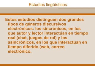 Estudios lingüísticos
Estos estudios distinguen dos grandes
tipos de géneros discursivos
electrónicos: los sincrónicos, en los
que autor y lector interactúan en tiempo
real (chat, juegos de rol) y los
asincrónicos, en los que interactúan en
tiempo diferido (web, correo
electrónico.
 