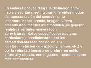 • En ambos tipos, se diluye la distinción entre
habla y escritura, se integran diferentes modos
de representación del conocimiento
(escritura, habla, sonido, imagen, vídeo)
creando documentos multimodales ,se generan
registros verbales nuevos (con
abreviaturas, léxico especíﬁco, estructuras
particulares), condicionados por las
características técnicas de las TIC
(costes, limitación de espacio y tiempo, etc.) y
por la voluntad humana de preferir un estilo
informal y directo, entre iguales –aparentemente
más democrático.
 