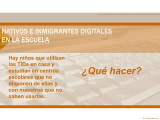 NATIVOS E INMIGRANTES DIGITALES
EN LA ESCUELA
Hay niños que utilizan
las TICs en casa y
estudian en centros
escolares que no
disponen de ellas y
con maestros que no
saben usarlas.
¿Qué hacer?
 