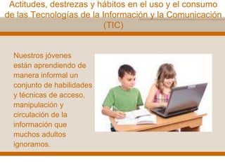 Actitudes, destrezas y hábitos en el uso y el consumo
de las Tecnologías de la Información y la Comunicación
(TIC)
Nuestros jóvenes
están aprendiendo de
manera informal un
conjunto de habilidades
y técnicas de acceso,
manipulación y
circulación de la
información que
muchos adultos
ignoramos.
 