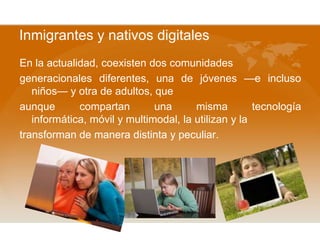 Inmigrantes y nativos digitales
En la actualidad, coexisten dos comunidades
generacionales diferentes, una de jóvenes —e incluso
niños— y otra de adultos, que
aunque compartan una misma tecnología
informática, móvil y multimodal, la utilizan y la
transforman de manera distinta y peculiar.
 